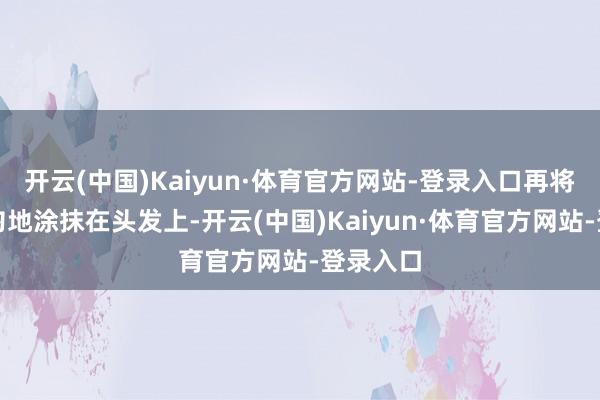 开云(中国)Kaiyun·体育官方网站-登录入口再将泡沫均匀地涂抹在头发上-开云(中国)Kaiyun·体育官方网站-登录入口