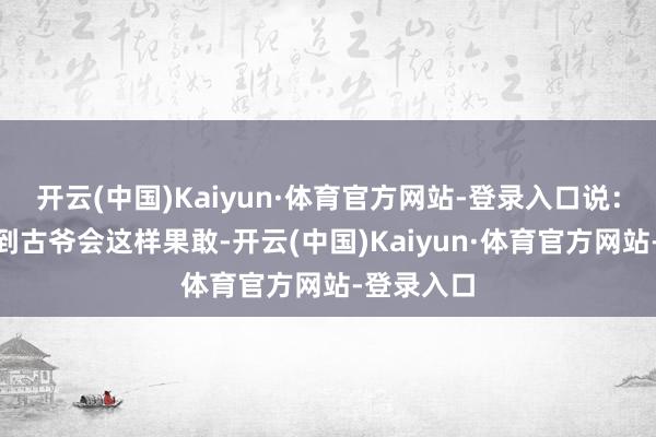 开云(中国)Kaiyun·体育官方网站-登录入口说：“我没料到古爷会这样果敢-开云(中国)Kaiyun·体育官方网站-登录入口