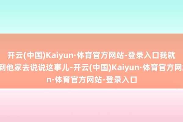 开云(中国)Kaiyun·体育官方网站-登录入口我就叫媒东谈主到他家去说说这事儿-开云(中国)Kaiyun·体育官方网站-登录入口