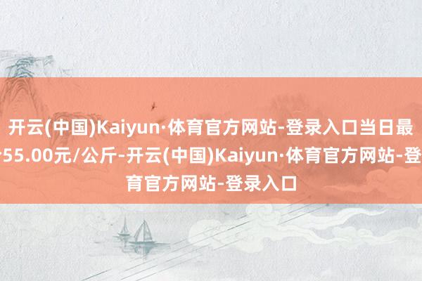 开云(中国)Kaiyun·体育官方网站-登录入口当日最高报价55.00元/公斤-开云(中国)Kaiyun·体育官方网站-登录入口