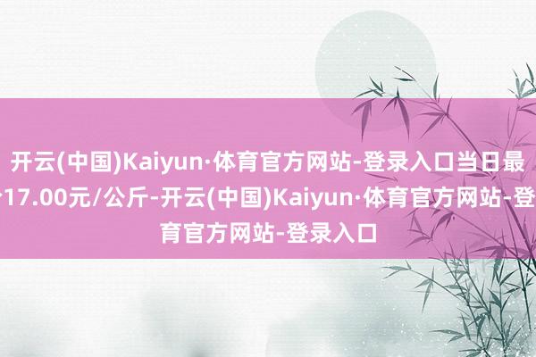 开云(中国)Kaiyun·体育官方网站-登录入口当日最高报价17.00元/公斤-开云(中国)Kaiyun·体育官方网站-登录入口