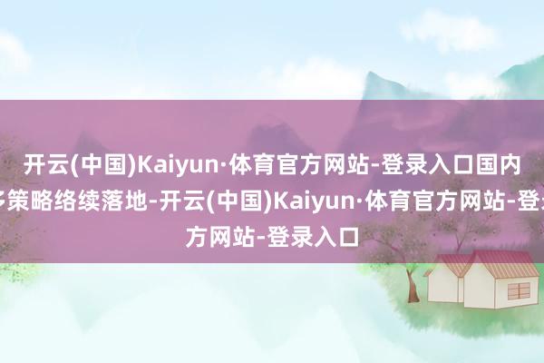 开云(中国)Kaiyun·体育官方网站-登录入口国内的诸多策略络续落地-开云(中国)Kaiyun·体育官方网站-登录入口