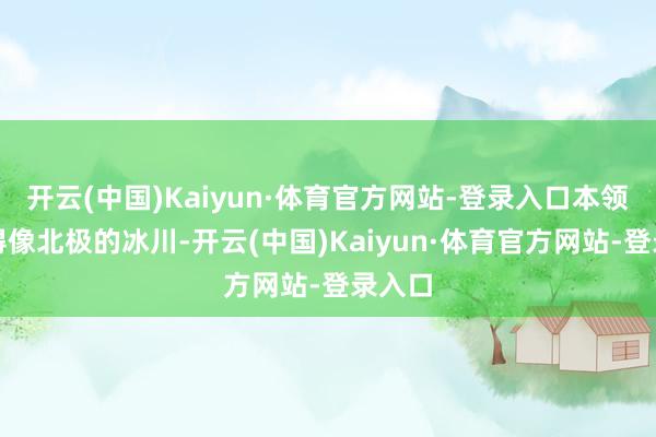 开云(中国)Kaiyun·体育官方网站-登录入口本领稳定得像北极的冰川-开云(中国)Kaiyun·体育官方网站-登录入口