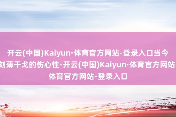 开云(中国)Kaiyun·体育官方网站-登录入口当今却酿成了刻薄干戈的伤心性-开云(中国)Kaiyun·体育官方网站-登录入口