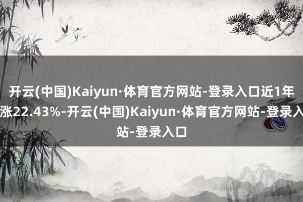 开云(中国)Kaiyun·体育官方网站-登录入口近1年高涨22.43%-开云(中国)Kaiyun·体育官方网站-登录入口