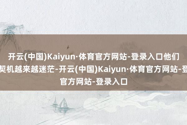 开云(中国)Kaiyun·体育官方网站-登录入口他们生还的契机越来越迷茫-开云(中国)Kaiyun·体育官方网站-登录入口