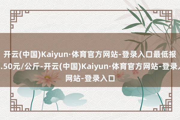 开云(中国)Kaiyun·体育官方网站-登录入口最低报价8.50元/公斤-开云(中国)Kaiyun·体育官方网站-登录入口