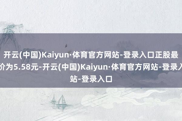 开云(中国)Kaiyun·体育官方网站-登录入口正股最新价为5.58元-开云(中国)Kaiyun·体育官方网站-登录入口