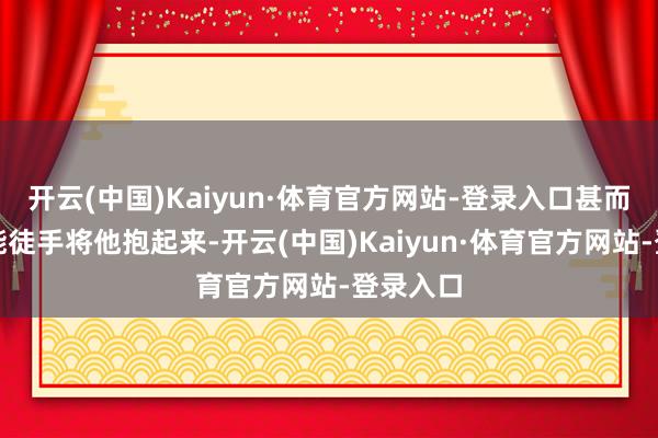 开云(中国)Kaiyun·体育官方网站-登录入口甚而配头齐能徒手将他抱起来-开云(中国)Kaiyun·体育官方网站-登录入口