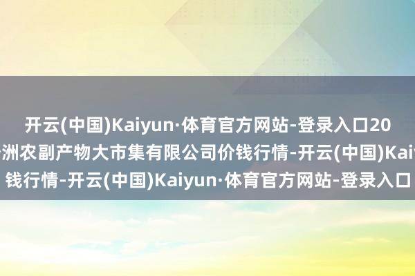 开云(中国)Kaiyun·体育官方网站-登录入口2024年10月30日武汉白沙洲农副产物大市集有限公司价钱行情-开云(中国)Kaiyun·体育官方网站-登录入口