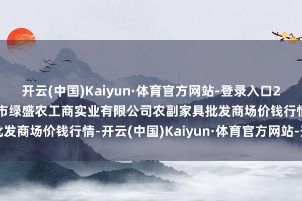 开云(中国)Kaiyun·体育官方网站-登录入口2024年10月30日晋城市绿盛农工商实业有限公司农副家具批发商场价钱行情-开云(中国)Kaiyun·体育官方网站-登录入口