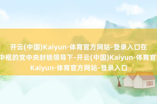 开云(中国)Kaiyun·体育官方网站-登录入口在以习近平同道为中枢的党中央封锁领导下-开云(中国)Kaiyun·体育官方网站-登录入口