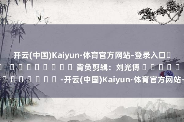 开云(中国)Kaiyun·体育官方网站-登录入口												  								背负剪辑：刘光博 							-开云(中国)Kaiyun·体育官方网站-登录入口