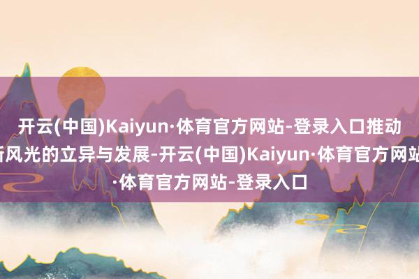 开云(中国)Kaiyun·体育官方网站-登录入口推动新业态、新风光的立异与发展-开云(中国)Kaiyun·体育官方网站-登录入口