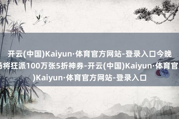 开云(中国)Kaiyun·体育官方网站-登录入口今晚8点汽车用品会场将狂派100万张5折神券-开云(中国)Kaiyun·体育官方网站-登录入口