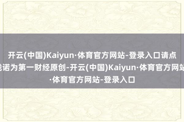 开云(中国)Kaiyun·体育官方网站-登录入口请点击这里此践诺为第一财经原创-开云(中国)Kaiyun·体育官方网站-登录入口