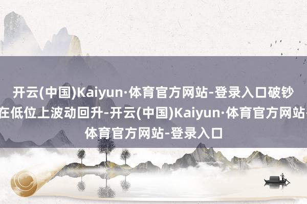 开云(中国)Kaiyun·体育官方网站-登录入口破钞规模价钱在低位上波动回升-开云(中国)Kaiyun·体育官方网站-登录入口