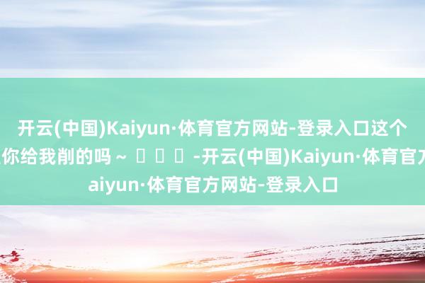 开云(中国)Kaiyun·体育官方网站-登录入口这个大蟑螂苹果～是你给我削的吗～ ​​​-开云(中国)Kaiyun·体育官方网站-登录入口