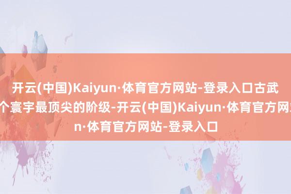 开云(中国)Kaiyun·体育官方网站-登录入口古武世家但是这个寰宇最顶尖的阶级-开云(中国)Kaiyun·体育官方网站-登录入口