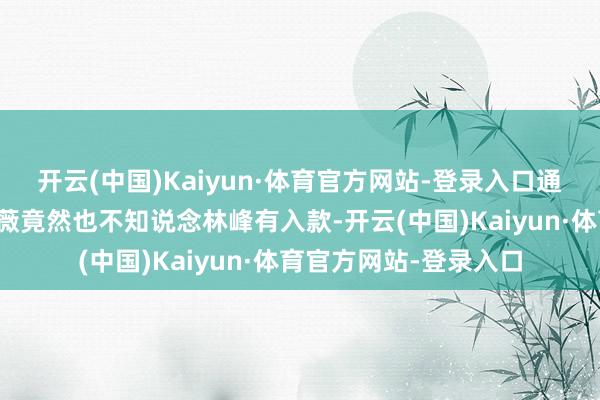 开云(中国)Kaiyun·体育官方网站-登录入口通过敲打得知犬子陈薇薇竟然也不知说念林峰有入款-开云(中国)Kaiyun·体育官方网站-登录入口