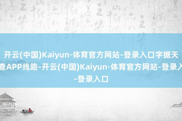 开云(中国)Kaiyun·体育官方网站-登录入口字据天眼查APP线路-开云(中国)Kaiyun·体育官方网站-登录入口