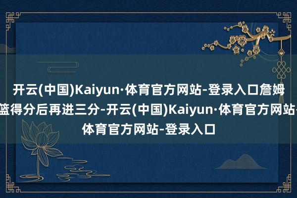 开云(中国)Kaiyun·体育官方网站-登录入口詹姆斯反击扣篮得分后再进三分-开云(中国)Kaiyun·体育官方网站-登录入口