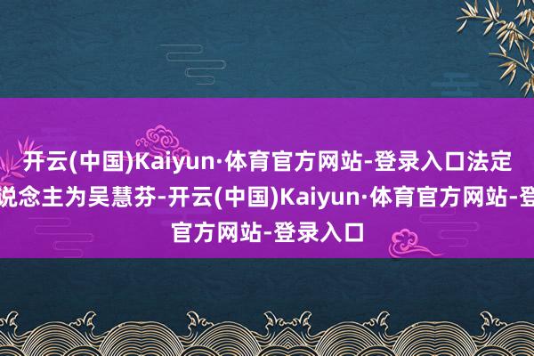 开云(中国)Kaiyun·体育官方网站-登录入口法定代表东说念主为吴慧芬-开云(中国)Kaiyun·体育官方网站-登录入口