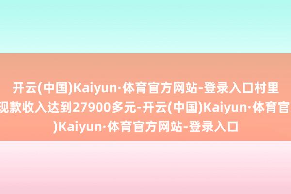 开云(中国)Kaiyun·体育官方网站-登录入口村里农民东说念主均现款收入达到27900多元-开云(中国)Kaiyun·体育官方网站-登录入口