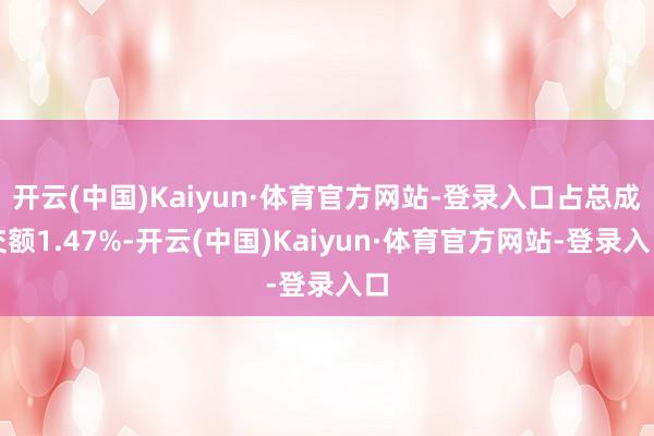 开云(中国)Kaiyun·体育官方网站-登录入口占总成交额1.47%-开云(中国)Kaiyun·体育官方网站-登录入口