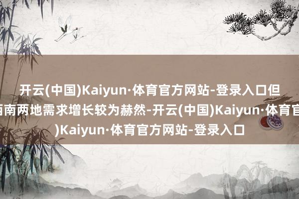 开云(中国)Kaiyun·体育官方网站-登录入口但近几年华中以及西南两地需求增长较为赫然-开云(中国)Kaiyun·体育官方网站-登录入口