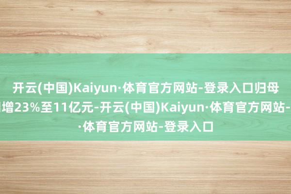 开云(中国)Kaiyun·体育官方网站-登录入口归母净利润同增23%至11亿元-开云(中国)Kaiyun·体育官方网站-登录入口