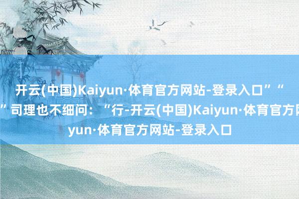 开云(中国)Kaiyun·体育官方网站-登录入口”“身份证丢了？”司理也不细问：“行-开云(中国)Kaiyun·体育官方网站-登录入口