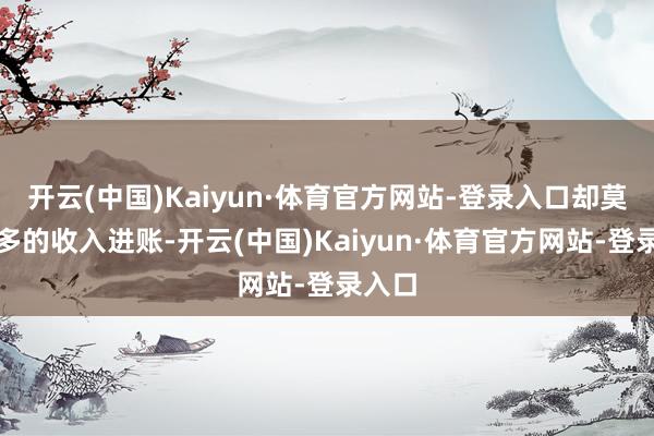 开云(中国)Kaiyun·体育官方网站-登录入口却莫得更多的收入进账-开云(中国)Kaiyun·体育官方网站-登录入口