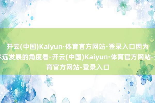 开云(中国)Kaiyun·体育官方网站-登录入口因为从公司弥远发展的角度看-开云(中国)Kaiyun·体育官方网站-登录入口