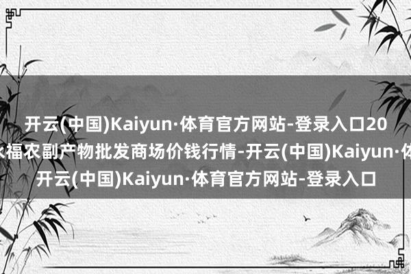 开云(中国)Kaiyun·体育官方网站-登录入口2024年12月7日天长市永福农副产物批发商场价钱行情-开云(中国)Kaiyun·体育官方网站-登录入口