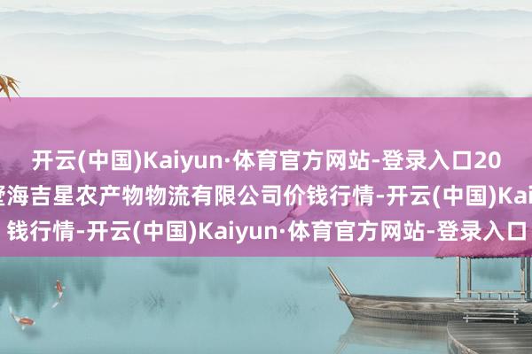 开云(中国)Kaiyun·体育官方网站-登录入口2024年12月7日天津韩家墅海吉星农产物物流有限公司价钱行情-开云(中国)Kaiyun·体育官方网站-登录入口