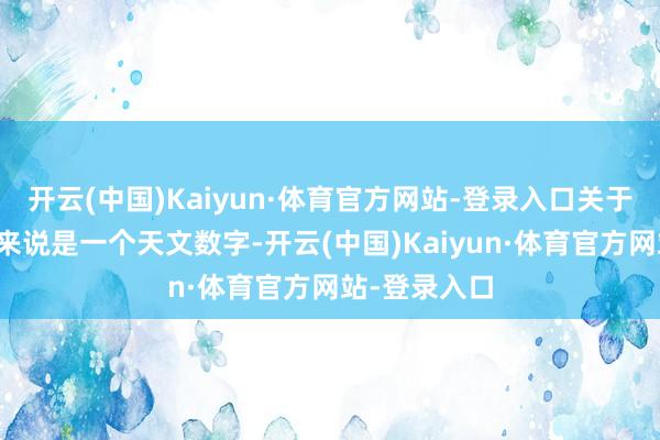 开云(中国)Kaiyun·体育官方网站-登录入口关于许多东谈主来说是一个天文数字-开云(中国)Kaiyun·体育官方网站-登录入口