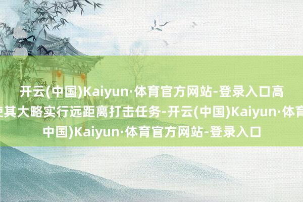 开云(中国)Kaiyun·体育官方网站-登录入口高大的航程和载弹量使其大略实行远距离打击任务-开云(中国)Kaiyun·体育官方网站-登录入口