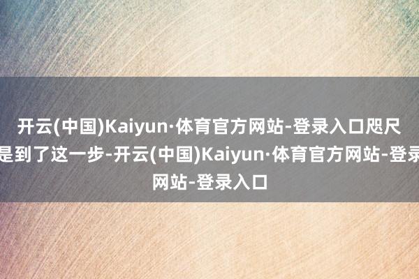 开云(中国)Kaiyun·体育官方网站-登录入口咫尺我还是到了这一步-开云(中国)Kaiyun·体育官方网站-登录入口
