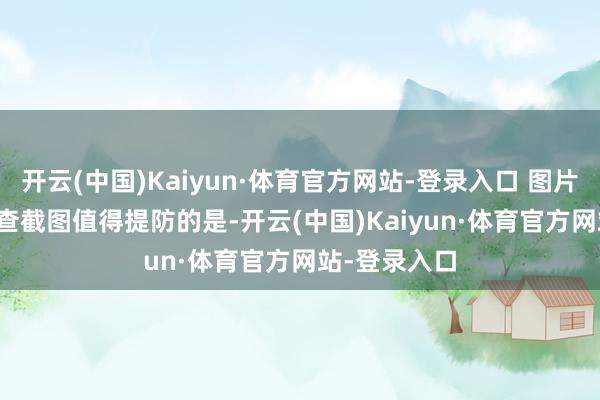 开云(中国)Kaiyun·体育官方网站-登录入口 图片起原：天眼查截图　　值得提防的是-开云(中国)Kaiyun·体育官方网站-登录入口
