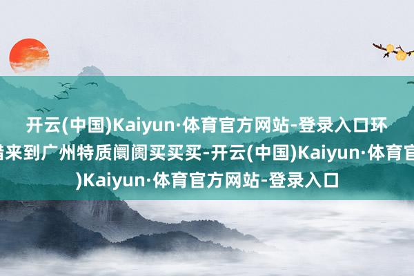 开云(中国)Kaiyun·体育官方网站-登录入口环球各地破钞者不错来到广州特质阛阓买买买-开云(中国)Kaiyun·体育官方网站-登录入口