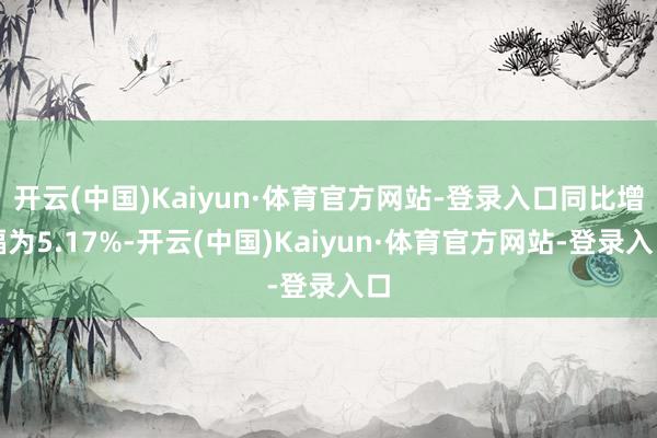 开云(中国)Kaiyun·体育官方网站-登录入口同比增幅为5.17%-开云(中国)Kaiyun·体育官方网站-登录入口