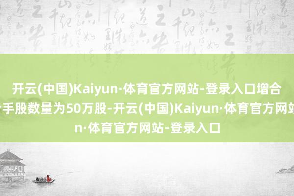 开云(中国)Kaiyun·体育官方网站-登录入口增合手后最新合手股数量为50万股-开云(中国)Kaiyun·体育官方网站-登录入口