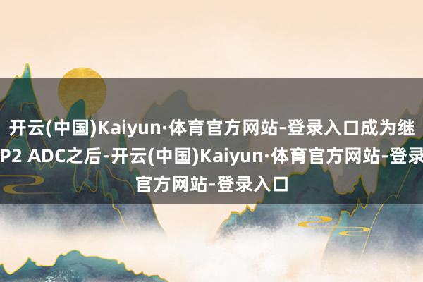 开云(中国)Kaiyun·体育官方网站-登录入口成为继TROP2 ADC之后-开云(中国)Kaiyun·体育官方网站-登录入口