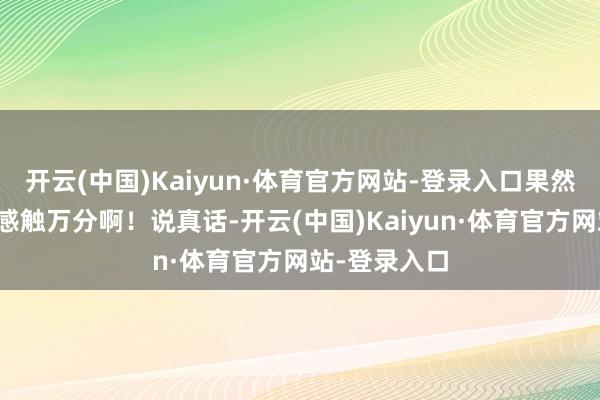 开云(中国)Kaiyun·体育官方网站-登录入口果然让东说念主感触万分啊!说真话-开云(中国)Kaiyun·体育官方网站-登录入口