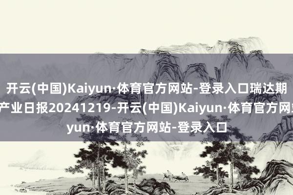 开云(中国)Kaiyun·体育官方网站-登录入口瑞达期货自然橡胶产业日报20241219-开云(中国)Kaiyun·体育官方网站-登录入口